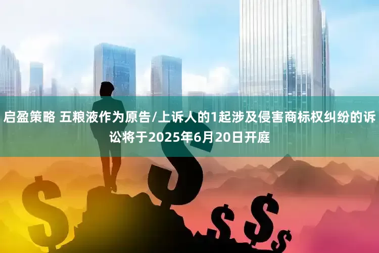 启盈策略 五粮液作为原告/上诉人的1起涉及侵害商标权纠纷的诉讼将于2025年6月20日开庭
