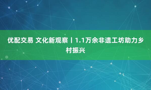 优配交易 文化新观察丨1.1万余非遗工坊助力乡村振兴