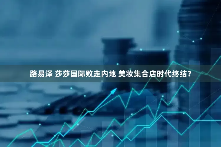 路易泽 莎莎国际败走内地 美妆集合店时代终结？