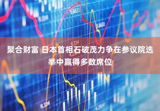 聚合财富 日本首相石破茂力争在参议院选举中赢得多数席位