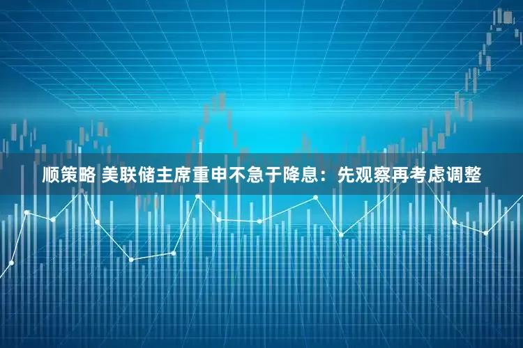 顺策略 美联储主席重申不急于降息：先观察再考虑调整