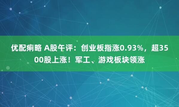 优配痢略 A股午评：创业板指涨0.93%，超3500股上涨！军工、游戏板块领涨