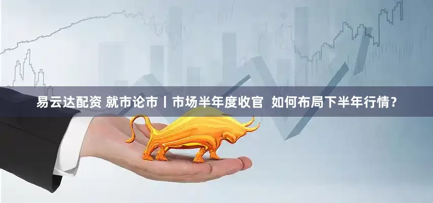 易云达配资 就市论市丨市场半年度收官  如何布局下半年行情？