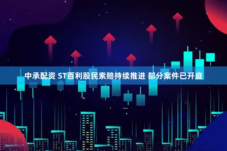中承配资 ST百利股民索赔持续推进 部分案件已开庭