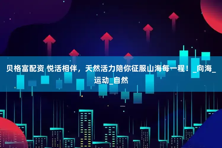 贝格富配资 悦活相伴，天然活力陪你征服山海每一程！_向海_运动_自然