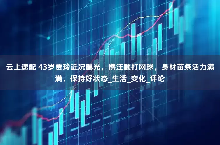 云上速配 43岁贾玲近况曝光，携汪顺打网球，身材苗条活力满满，保持好状态_生活_变化_评论