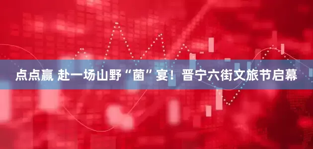 点点赢 赴一场山野“菌”宴！晋宁六街文旅节启幕