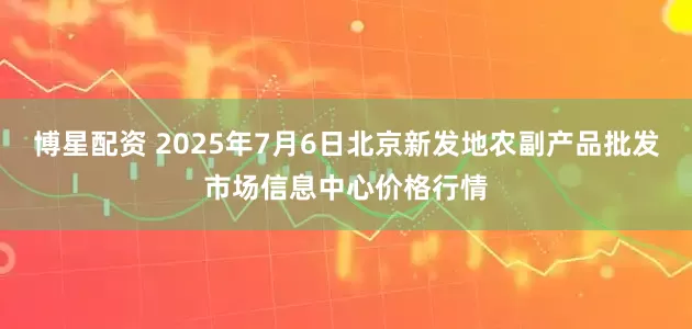 博星配资 2025年7月6日北京新发地农副产品批发市场信息中心价格行情