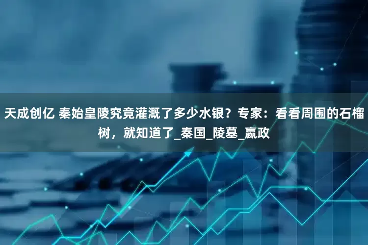天成创亿 秦始皇陵究竟灌溉了多少水银？专家：看看周围的石榴树，就知道了_秦国_陵墓_嬴政