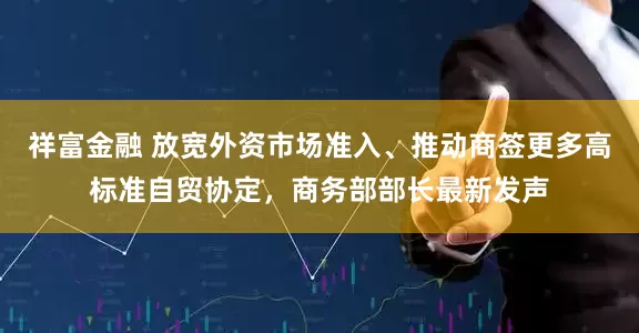 祥富金融 放宽外资市场准入、推动商签更多高标准自贸协定，商务部部长最新发声