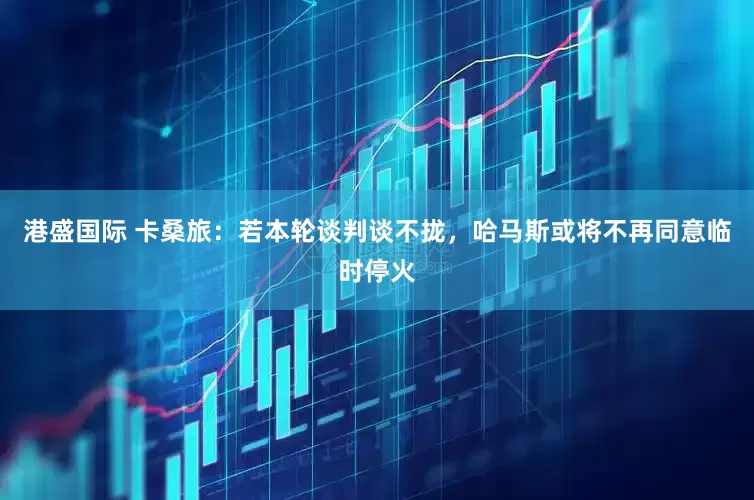 港盛国际 卡桑旅：若本轮谈判谈不拢，哈马斯或将不再同意临时停火
