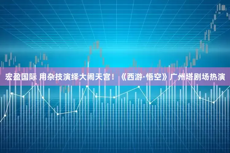 宏盈国际 用杂技演绎大闹天宫！《西游·悟空》广州塔剧场热演