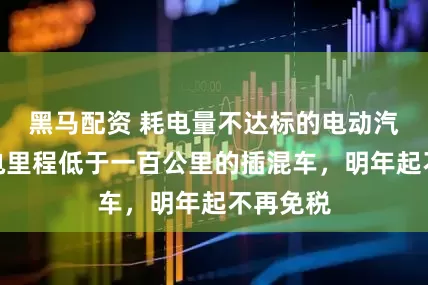 黑马配资 耗电量不达标的电动汽车、纯电里程低于一百公里的插混车，明年起不再免税
