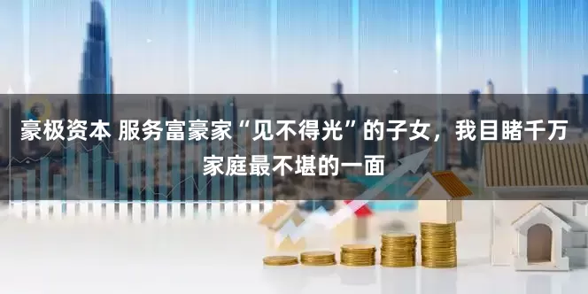 豪极资本 服务富豪家“见不得光”的子女,我目睹千万家庭最不堪的一面