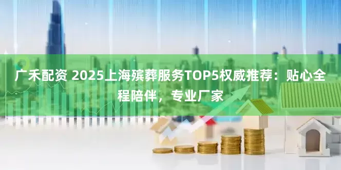 广禾配资 2025上海殡葬服务TOP5权威推荐：贴心全程陪伴，专业厂家