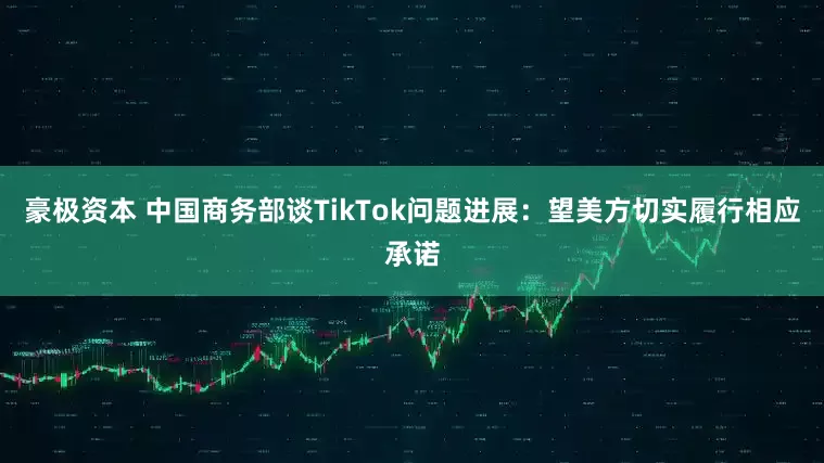 豪极资本 中国商务部谈TikTok问题进展：望美方切实履行相应承诺