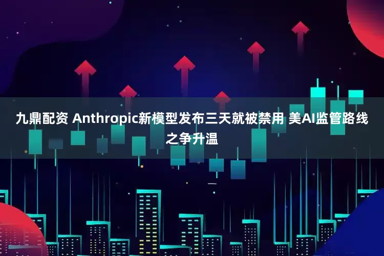 九鼎配资 Anthropic新模型发布三天就被禁用 美AI监管路线之争升温