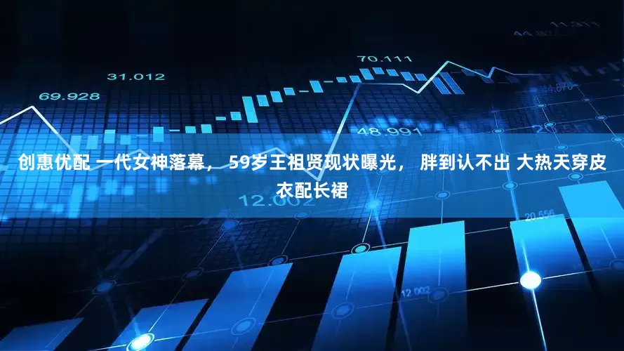 创惠优配 一代女神落幕， 59岁王祖贤现状曝光， 胖到认不出 大热天穿皮衣配长裙